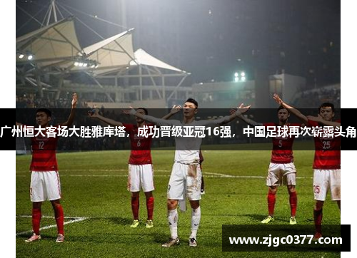 广州恒大客场大胜雅库塔，成功晋级亚冠16强，中国足球再次崭露头角